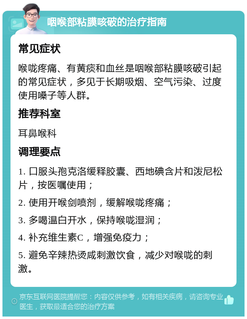 咽喉部粘膜咳破的治疗指南 常见症状 喉咙疼痛、有黄痰和血丝是咽喉部粘膜咳破引起的常见症状，多见于长期吸烟、空气污染、过度使用嗓子等人群。 推荐科室 耳鼻喉科 调理要点 1. 口服头孢克洛缓释胶囊、西地碘含片和泼尼松片，按医嘱使用； 2. 使用开喉剑喷剂，缓解喉咙疼痛； 3. 多喝温白开水，保持喉咙湿润； 4. 补充维生素C，增强免疫力； 5. 避免辛辣热烫咸刺激饮食，减少对喉咙的刺激。