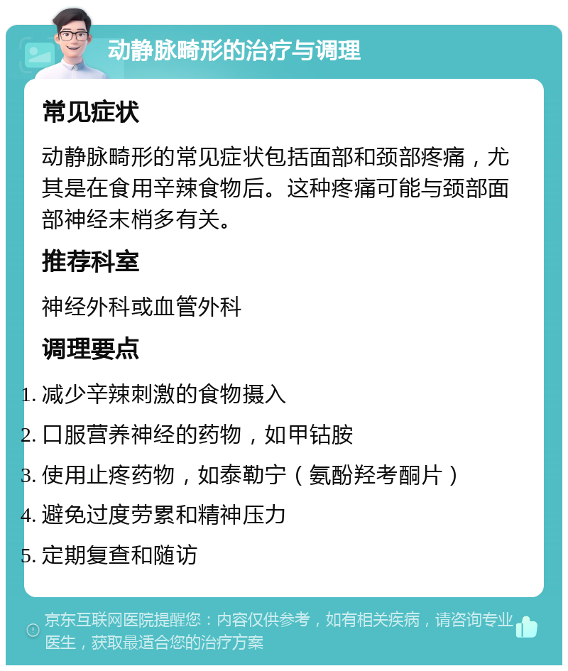 动静脉畸形的治疗与调理 常见症状 动静脉畸形的常见症状包括面部和颈部疼痛，尤其是在食用辛辣食物后。这种疼痛可能与颈部面部神经末梢多有关。 推荐科室 神经外科或血管外科 调理要点 减少辛辣刺激的食物摄入 口服营养神经的药物，如甲钴胺 使用止疼药物，如泰勒宁（氨酚羟考酮片） 避免过度劳累和精神压力 定期复查和随访