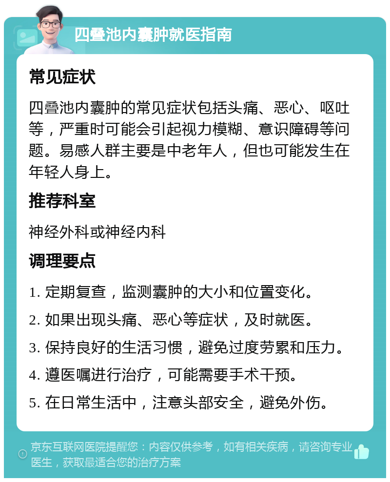 四叠池内囊肿就医指南 常见症状 四叠池内囊肿的常见症状包括头痛、恶心、呕吐等，严重时可能会引起视力模糊、意识障碍等问题。易感人群主要是中老年人，但也可能发生在年轻人身上。 推荐科室 神经外科或神经内科 调理要点 1. 定期复查，监测囊肿的大小和位置变化。 2. 如果出现头痛、恶心等症状，及时就医。 3. 保持良好的生活习惯，避免过度劳累和压力。 4. 遵医嘱进行治疗，可能需要手术干预。 5. 在日常生活中，注意头部安全，避免外伤。