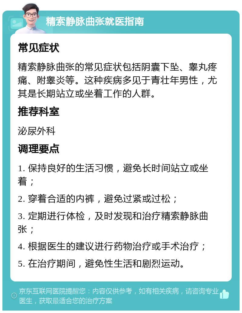 精索静脉曲张就医指南 常见症状 精索静脉曲张的常见症状包括阴囊下坠、睾丸疼痛、附睾炎等。这种疾病多见于青壮年男性，尤其是长期站立或坐着工作的人群。 推荐科室 泌尿外科 调理要点 1. 保持良好的生活习惯，避免长时间站立或坐着； 2. 穿着合适的内裤，避免过紧或过松； 3. 定期进行体检，及时发现和治疗精索静脉曲张； 4. 根据医生的建议进行药物治疗或手术治疗； 5. 在治疗期间，避免性生活和剧烈运动。