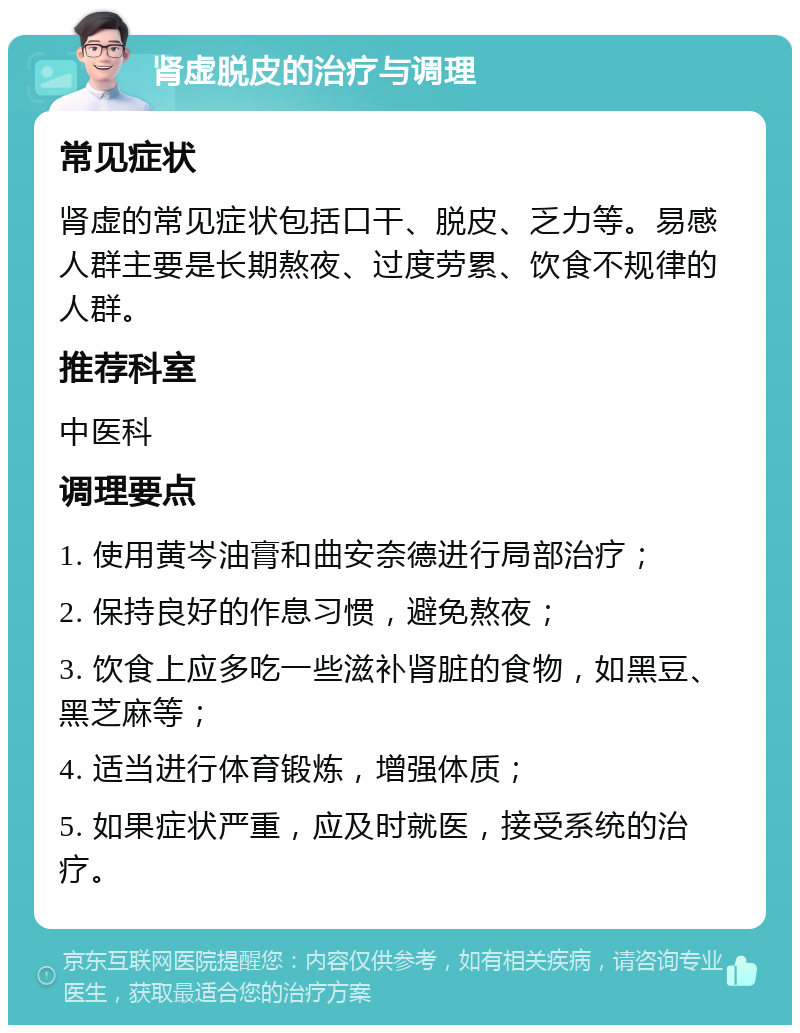 肾虚脱皮的治疗与调理 常见症状 肾虚的常见症状包括口干、脱皮、乏力等。易感人群主要是长期熬夜、过度劳累、饮食不规律的人群。 推荐科室 中医科 调理要点 1. 使用黄岑油膏和曲安奈德进行局部治疗； 2. 保持良好的作息习惯，避免熬夜； 3. 饮食上应多吃一些滋补肾脏的食物，如黑豆、黑芝麻等； 4. 适当进行体育锻炼，增强体质； 5. 如果症状严重，应及时就医，接受系统的治疗。