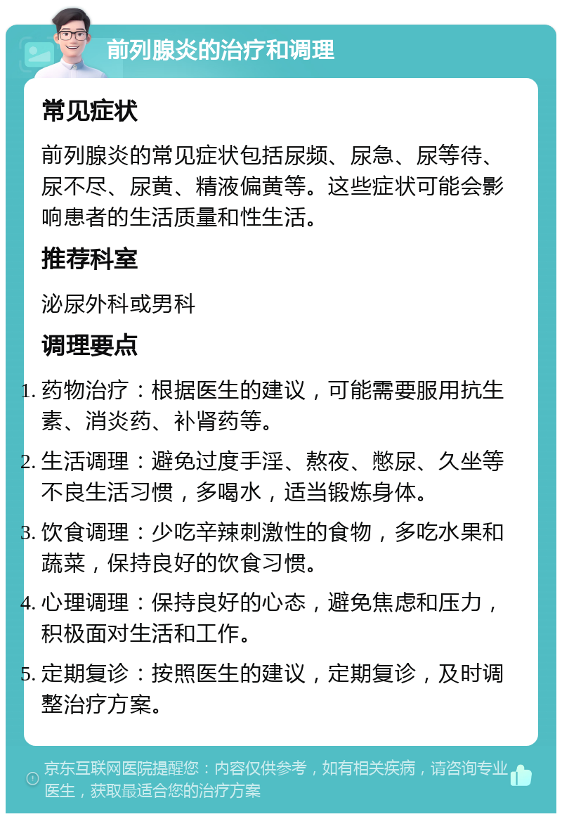 前列腺炎的治疗和调理 常见症状 前列腺炎的常见症状包括尿频、尿急、尿等待、尿不尽、尿黄、精液偏黄等。这些症状可能会影响患者的生活质量和性生活。 推荐科室 泌尿外科或男科 调理要点 药物治疗：根据医生的建议，可能需要服用抗生素、消炎药、补肾药等。 生活调理：避免过度手淫、熬夜、憋尿、久坐等不良生活习惯，多喝水，适当锻炼身体。 饮食调理：少吃辛辣刺激性的食物，多吃水果和蔬菜，保持良好的饮食习惯。 心理调理：保持良好的心态，避免焦虑和压力，积极面对生活和工作。 定期复诊：按照医生的建议，定期复诊，及时调整治疗方案。