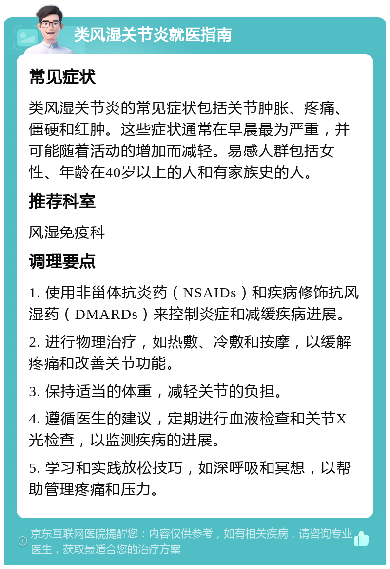 类风湿关节炎就医指南 常见症状 类风湿关节炎的常见症状包括关节肿胀、疼痛、僵硬和红肿。这些症状通常在早晨最为严重，并可能随着活动的增加而减轻。易感人群包括女性、年龄在40岁以上的人和有家族史的人。 推荐科室 风湿免疫科 调理要点 1. 使用非甾体抗炎药（NSAIDs）和疾病修饰抗风湿药（DMARDs）来控制炎症和减缓疾病进展。 2. 进行物理治疗，如热敷、冷敷和按摩，以缓解疼痛和改善关节功能。 3. 保持适当的体重，减轻关节的负担。 4. 遵循医生的建议，定期进行血液检查和关节X光检查，以监测疾病的进展。 5. 学习和实践放松技巧，如深呼吸和冥想，以帮助管理疼痛和压力。