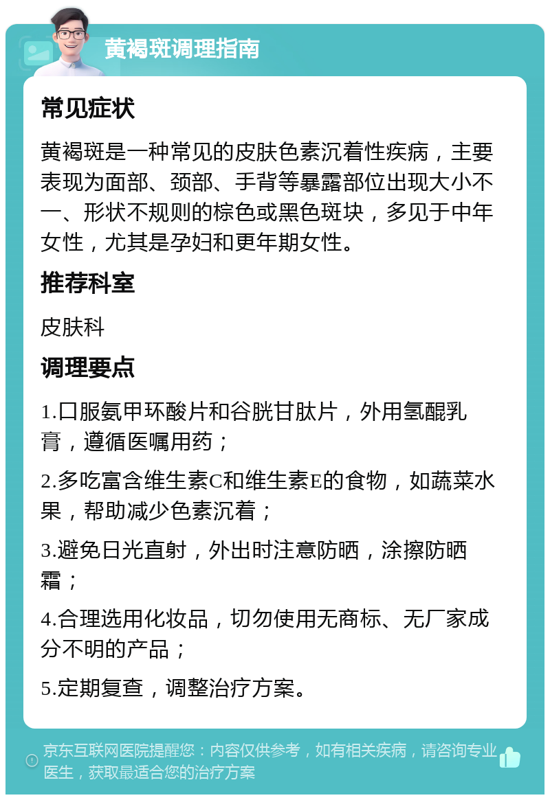 黄褐斑调理指南 常见症状 黄褐斑是一种常见的皮肤色素沉着性疾病，主要表现为面部、颈部、手背等暴露部位出现大小不一、形状不规则的棕色或黑色斑块，多见于中年女性，尤其是孕妇和更年期女性。 推荐科室 皮肤科 调理要点 1.口服氨甲环酸片和谷胱甘肽片，外用氢醌乳膏，遵循医嘱用药； 2.多吃富含维生素C和维生素E的食物，如蔬菜水果，帮助减少色素沉着； 3.避免日光直射，外出时注意防晒，涂擦防晒霜； 4.合理选用化妆品，切勿使用无商标、无厂家成分不明的产品； 5.定期复查，调整治疗方案。