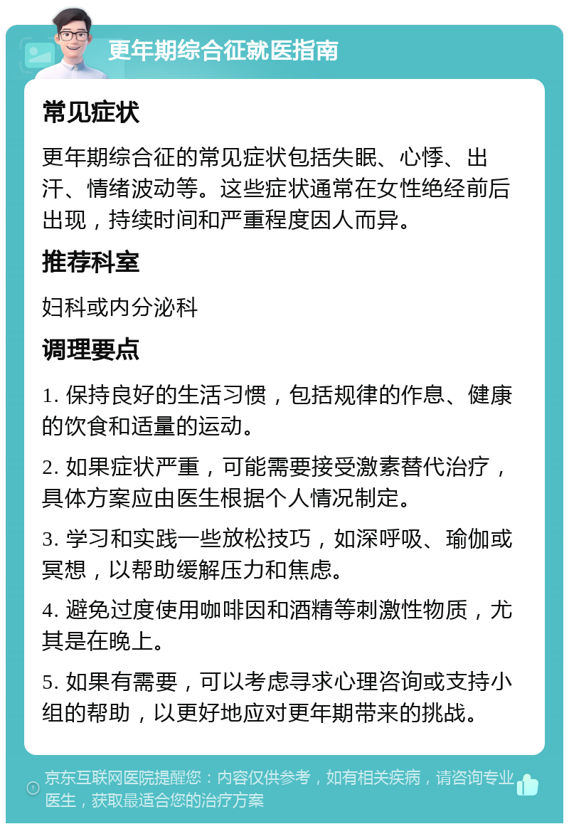 更年期综合征就医指南 常见症状 更年期综合征的常见症状包括失眠、心悸、出汗、情绪波动等。这些症状通常在女性绝经前后出现，持续时间和严重程度因人而异。 推荐科室 妇科或内分泌科 调理要点 1. 保持良好的生活习惯，包括规律的作息、健康的饮食和适量的运动。 2. 如果症状严重，可能需要接受激素替代治疗，具体方案应由医生根据个人情况制定。 3. 学习和实践一些放松技巧，如深呼吸、瑜伽或冥想，以帮助缓解压力和焦虑。 4. 避免过度使用咖啡因和酒精等刺激性物质，尤其是在晚上。 5. 如果有需要，可以考虑寻求心理咨询或支持小组的帮助，以更好地应对更年期带来的挑战。