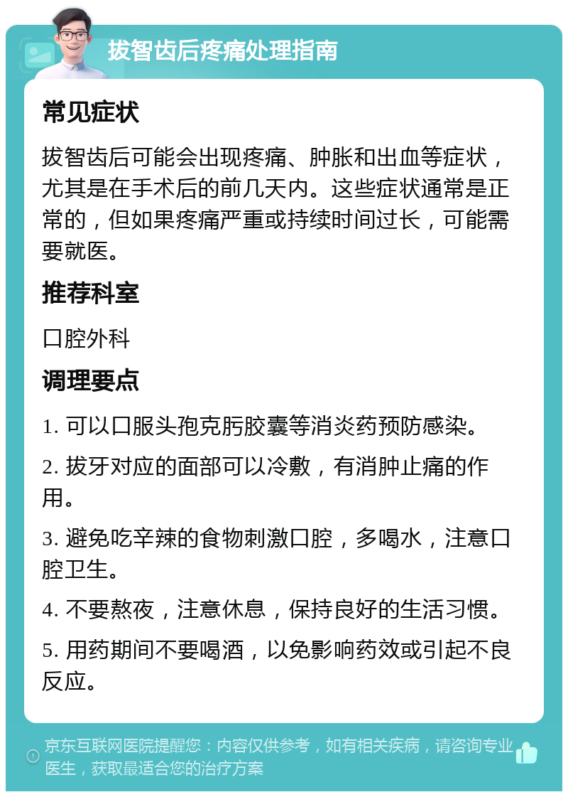 拔智齿后疼痛处理指南 常见症状 拔智齿后可能会出现疼痛、肿胀和出血等症状，尤其是在手术后的前几天内。这些症状通常是正常的，但如果疼痛严重或持续时间过长，可能需要就医。 推荐科室 口腔外科 调理要点 1. 可以口服头孢克肟胶囊等消炎药预防感染。 2. 拔牙对应的面部可以冷敷，有消肿止痛的作用。 3. 避免吃辛辣的食物刺激口腔，多喝水，注意口腔卫生。 4. 不要熬夜，注意休息，保持良好的生活习惯。 5. 用药期间不要喝酒，以免影响药效或引起不良反应。