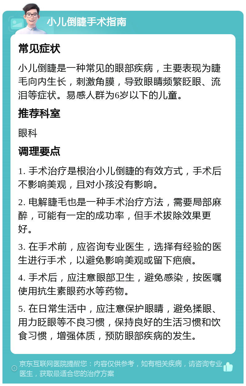 小儿倒睫手术指南 常见症状 小儿倒睫是一种常见的眼部疾病，主要表现为睫毛向内生长，刺激角膜，导致眼睛频繁眨眼、流泪等症状。易感人群为6岁以下的儿童。 推荐科室 眼科 调理要点 1. 手术治疗是根治小儿倒睫的有效方式，手术后不影响美观，且对小孩没有影响。 2. 电解睫毛也是一种手术治疗方法，需要局部麻醉，可能有一定的成功率，但手术拔除效果更好。 3. 在手术前，应咨询专业医生，选择有经验的医生进行手术，以避免影响美观或留下疤痕。 4. 手术后，应注意眼部卫生，避免感染，按医嘱使用抗生素眼药水等药物。 5. 在日常生活中，应注意保护眼睛，避免揉眼、用力眨眼等不良习惯，保持良好的生活习惯和饮食习惯，增强体质，预防眼部疾病的发生。