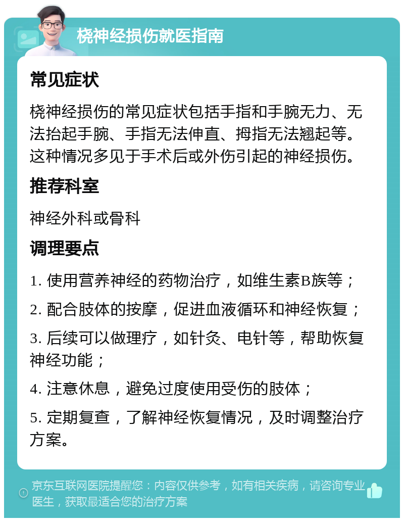 桡神经损伤就医指南 常见症状 桡神经损伤的常见症状包括手指和手腕无力、无法抬起手腕、手指无法伸直、拇指无法翘起等。这种情况多见于手术后或外伤引起的神经损伤。 推荐科室 神经外科或骨科 调理要点 1. 使用营养神经的药物治疗，如维生素B族等； 2. 配合肢体的按摩，促进血液循环和神经恢复； 3. 后续可以做理疗，如针灸、电针等，帮助恢复神经功能； 4. 注意休息，避免过度使用受伤的肢体； 5. 定期复查，了解神经恢复情况，及时调整治疗方案。