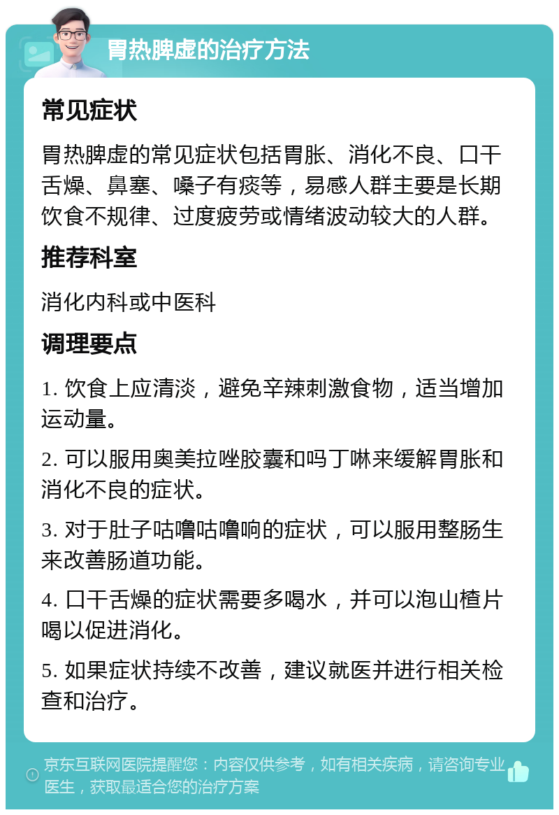 胃热脾虚的治疗方法 常见症状 胃热脾虚的常见症状包括胃胀、消化不良、口干舌燥、鼻塞、嗓子有痰等，易感人群主要是长期饮食不规律、过度疲劳或情绪波动较大的人群。 推荐科室 消化内科或中医科 调理要点 1. 饮食上应清淡，避免辛辣刺激食物，适当增加运动量。 2. 可以服用奥美拉唑胶囊和吗丁啉来缓解胃胀和消化不良的症状。 3. 对于肚子咕噜咕噜响的症状，可以服用整肠生来改善肠道功能。 4. 口干舌燥的症状需要多喝水，并可以泡山楂片喝以促进消化。 5. 如果症状持续不改善，建议就医并进行相关检查和治疗。