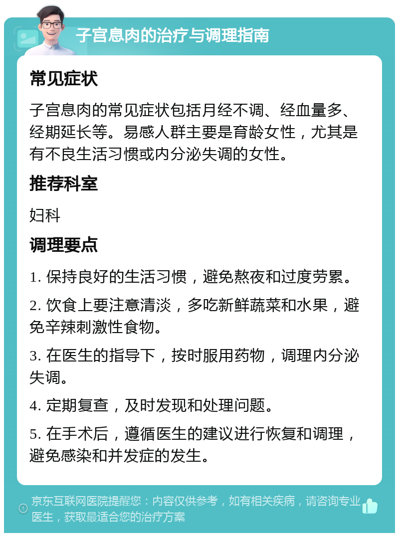 子宫息肉的治疗与调理指南 常见症状 子宫息肉的常见症状包括月经不调、经血量多、经期延长等。易感人群主要是育龄女性，尤其是有不良生活习惯或内分泌失调的女性。 推荐科室 妇科 调理要点 1. 保持良好的生活习惯，避免熬夜和过度劳累。 2. 饮食上要注意清淡，多吃新鲜蔬菜和水果，避免辛辣刺激性食物。 3. 在医生的指导下，按时服用药物，调理内分泌失调。 4. 定期复查，及时发现和处理问题。 5. 在手术后，遵循医生的建议进行恢复和调理，避免感染和并发症的发生。