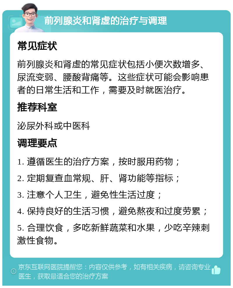 前列腺炎和肾虚的治疗与调理 常见症状 前列腺炎和肾虚的常见症状包括小便次数增多、尿流变弱、腰酸背痛等。这些症状可能会影响患者的日常生活和工作，需要及时就医治疗。 推荐科室 泌尿外科或中医科 调理要点 1. 遵循医生的治疗方案，按时服用药物； 2. 定期复查血常规、肝、肾功能等指标； 3. 注意个人卫生，避免性生活过度； 4. 保持良好的生活习惯，避免熬夜和过度劳累； 5. 合理饮食，多吃新鲜蔬菜和水果，少吃辛辣刺激性食物。