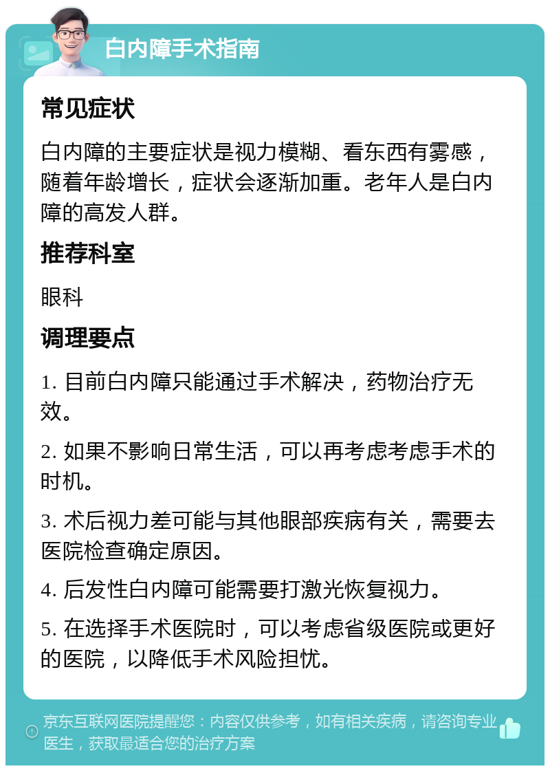 白内障手术指南 常见症状 白内障的主要症状是视力模糊、看东西有雾感，随着年龄增长，症状会逐渐加重。老年人是白内障的高发人群。 推荐科室 眼科 调理要点 1. 目前白内障只能通过手术解决，药物治疗无效。 2. 如果不影响日常生活，可以再考虑考虑手术的时机。 3. 术后视力差可能与其他眼部疾病有关，需要去医院检查确定原因。 4. 后发性白内障可能需要打激光恢复视力。 5. 在选择手术医院时，可以考虑省级医院或更好的医院，以降低手术风险担忧。