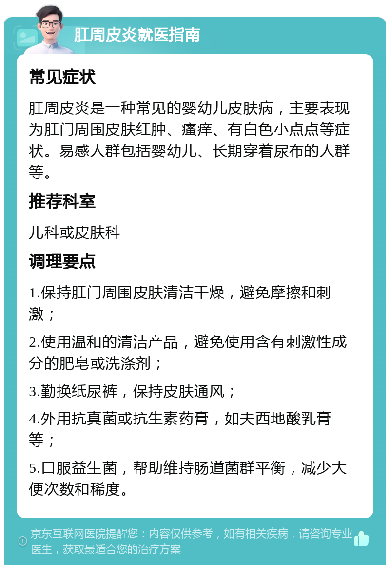 肛周皮炎就医指南 常见症状 肛周皮炎是一种常见的婴幼儿皮肤病，主要表现为肛门周围皮肤红肿、瘙痒、有白色小点点等症状。易感人群包括婴幼儿、长期穿着尿布的人群等。 推荐科室 儿科或皮肤科 调理要点 1.保持肛门周围皮肤清洁干燥，避免摩擦和刺激； 2.使用温和的清洁产品，避免使用含有刺激性成分的肥皂或洗涤剂； 3.勤换纸尿裤，保持皮肤通风； 4.外用抗真菌或抗生素药膏，如夫西地酸乳膏等； 5.口服益生菌，帮助维持肠道菌群平衡，减少大便次数和稀度。