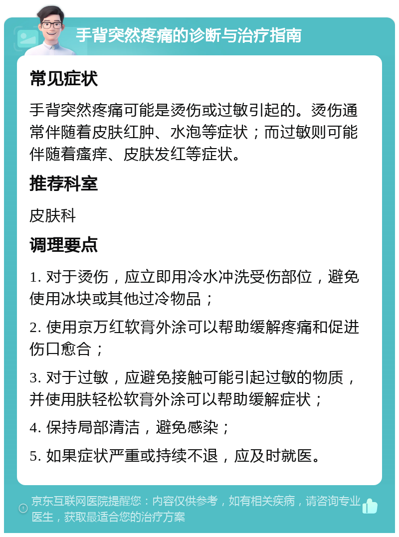 手背突然疼痛的诊断与治疗指南 常见症状 手背突然疼痛可能是烫伤或过敏引起的。烫伤通常伴随着皮肤红肿、水泡等症状；而过敏则可能伴随着瘙痒、皮肤发红等症状。 推荐科室 皮肤科 调理要点 1. 对于烫伤，应立即用冷水冲洗受伤部位，避免使用冰块或其他过冷物品； 2. 使用京万红软膏外涂可以帮助缓解疼痛和促进伤口愈合； 3. 对于过敏，应避免接触可能引起过敏的物质，并使用肤轻松软膏外涂可以帮助缓解症状； 4. 保持局部清洁，避免感染； 5. 如果症状严重或持续不退，应及时就医。