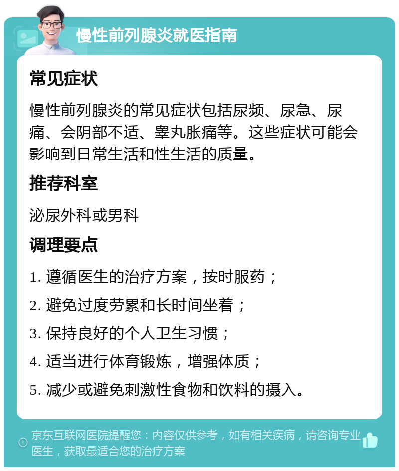 慢性前列腺炎就医指南 常见症状 慢性前列腺炎的常见症状包括尿频、尿急、尿痛、会阴部不适、睾丸胀痛等。这些症状可能会影响到日常生活和性生活的质量。 推荐科室 泌尿外科或男科 调理要点 1. 遵循医生的治疗方案，按时服药； 2. 避免过度劳累和长时间坐着； 3. 保持良好的个人卫生习惯； 4. 适当进行体育锻炼，增强体质； 5. 减少或避免刺激性食物和饮料的摄入。