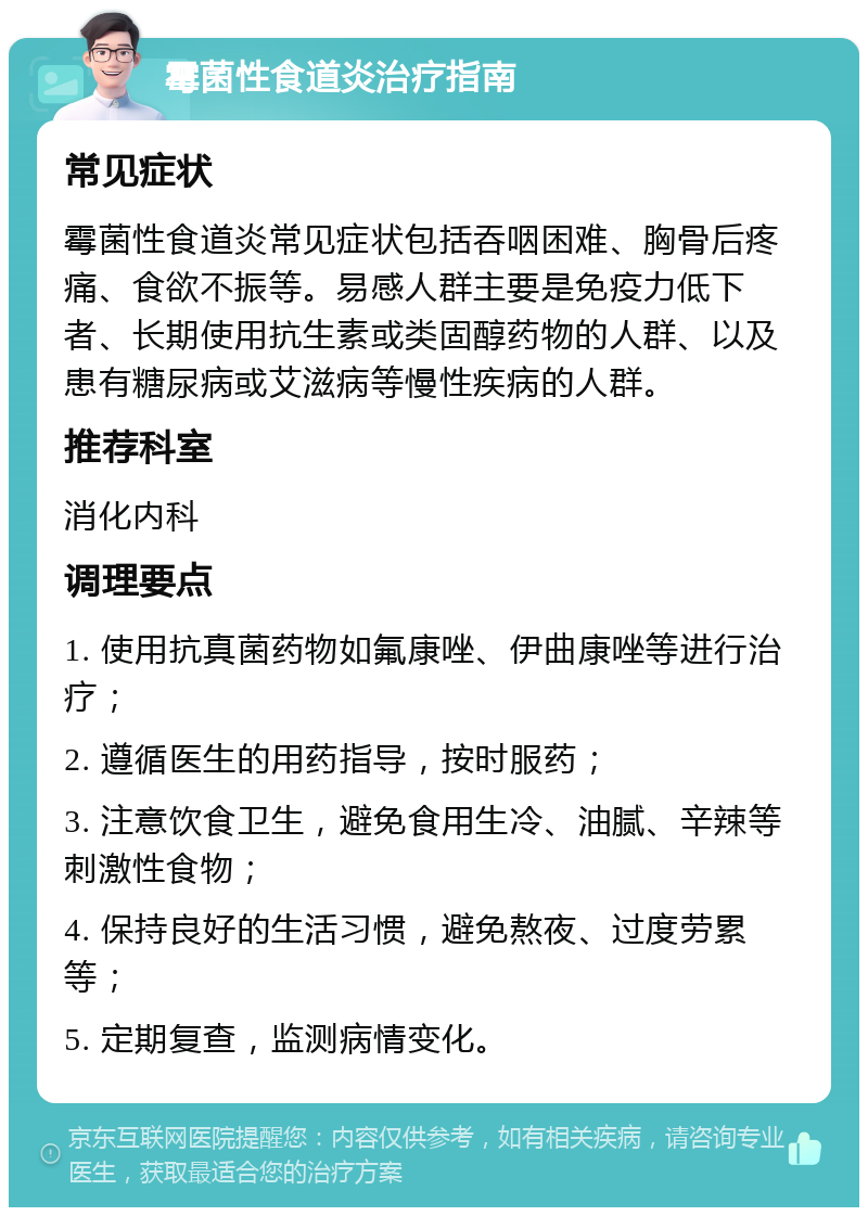 霉菌性食道炎治疗指南 常见症状 霉菌性食道炎常见症状包括吞咽困难、胸骨后疼痛、食欲不振等。易感人群主要是免疫力低下者、长期使用抗生素或类固醇药物的人群、以及患有糖尿病或艾滋病等慢性疾病的人群。 推荐科室 消化内科 调理要点 1. 使用抗真菌药物如氟康唑、伊曲康唑等进行治疗； 2. 遵循医生的用药指导，按时服药； 3. 注意饮食卫生，避免食用生冷、油腻、辛辣等刺激性食物； 4. 保持良好的生活习惯，避免熬夜、过度劳累等； 5. 定期复查，监测病情变化。