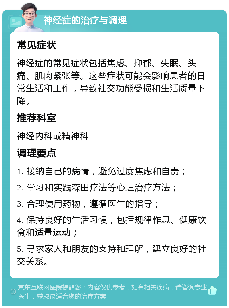 神经症的治疗与调理 常见症状 神经症的常见症状包括焦虑、抑郁、失眠、头痛、肌肉紧张等。这些症状可能会影响患者的日常生活和工作，导致社交功能受损和生活质量下降。 推荐科室 神经内科或精神科 调理要点 1. 接纳自己的病情，避免过度焦虑和自责； 2. 学习和实践森田疗法等心理治疗方法； 3. 合理使用药物，遵循医生的指导； 4. 保持良好的生活习惯，包括规律作息、健康饮食和适量运动； 5. 寻求家人和朋友的支持和理解，建立良好的社交关系。