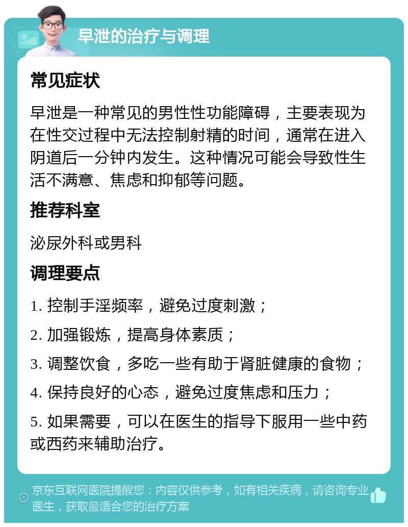 早泄的治疗与调理 常见症状 早泄是一种常见的男性性功能障碍，主要表现为在性交过程中无法控制射精的时间，通常在进入阴道后一分钟内发生。这种情况可能会导致性生活不满意、焦虑和抑郁等问题。 推荐科室 泌尿外科或男科 调理要点 1. 控制手淫频率，避免过度刺激； 2. 加强锻炼，提高身体素质； 3. 调整饮食，多吃一些有助于肾脏健康的食物； 4. 保持良好的心态，避免过度焦虑和压力； 5. 如果需要，可以在医生的指导下服用一些中药或西药来辅助治疗。