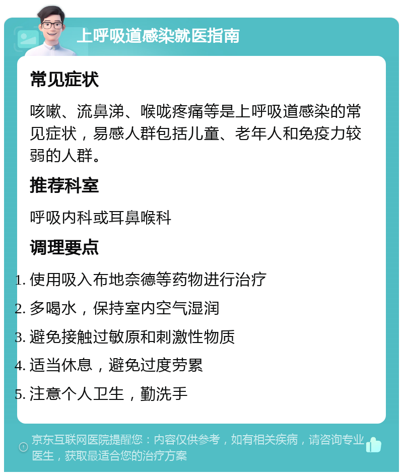 上呼吸道感染就医指南 常见症状 咳嗽、流鼻涕、喉咙疼痛等是上呼吸道感染的常见症状，易感人群包括儿童、老年人和免疫力较弱的人群。 推荐科室 呼吸内科或耳鼻喉科 调理要点 使用吸入布地奈德等药物进行治疗 多喝水，保持室内空气湿润 避免接触过敏原和刺激性物质 适当休息，避免过度劳累 注意个人卫生，勤洗手