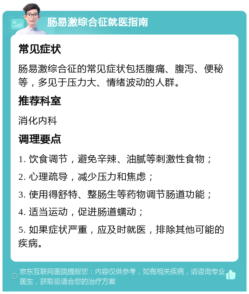 肠易激综合征就医指南 常见症状 肠易激综合征的常见症状包括腹痛、腹泻、便秘等，多见于压力大、情绪波动的人群。 推荐科室 消化内科 调理要点 1. 饮食调节，避免辛辣、油腻等刺激性食物； 2. 心理疏导，减少压力和焦虑； 3. 使用得舒特、整肠生等药物调节肠道功能； 4. 适当运动，促进肠道蠕动； 5. 如果症状严重，应及时就医，排除其他可能的疾病。