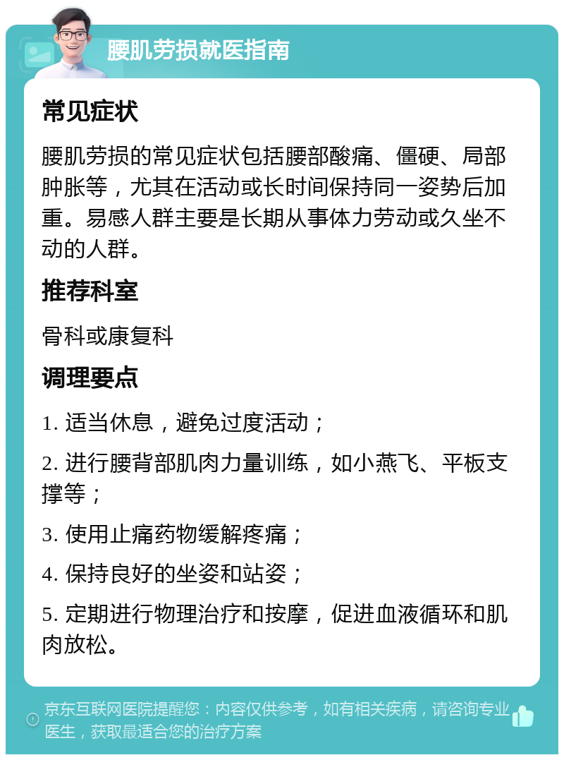 腰肌劳损就医指南 常见症状 腰肌劳损的常见症状包括腰部酸痛、僵硬、局部肿胀等，尤其在活动或长时间保持同一姿势后加重。易感人群主要是长期从事体力劳动或久坐不动的人群。 推荐科室 骨科或康复科 调理要点 1. 适当休息，避免过度活动； 2. 进行腰背部肌肉力量训练，如小燕飞、平板支撑等； 3. 使用止痛药物缓解疼痛； 4. 保持良好的坐姿和站姿； 5. 定期进行物理治疗和按摩，促进血液循环和肌肉放松。