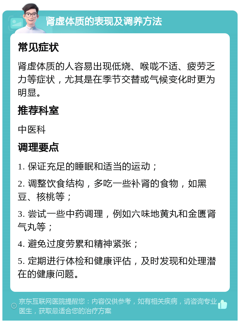 肾虚体质的表现及调养方法 常见症状 肾虚体质的人容易出现低烧、喉咙不适、疲劳乏力等症状，尤其是在季节交替或气候变化时更为明显。 推荐科室 中医科 调理要点 1. 保证充足的睡眠和适当的运动； 2. 调整饮食结构，多吃一些补肾的食物，如黑豆、核桃等； 3. 尝试一些中药调理，例如六味地黄丸和金匮肾气丸等； 4. 避免过度劳累和精神紧张； 5. 定期进行体检和健康评估，及时发现和处理潜在的健康问题。