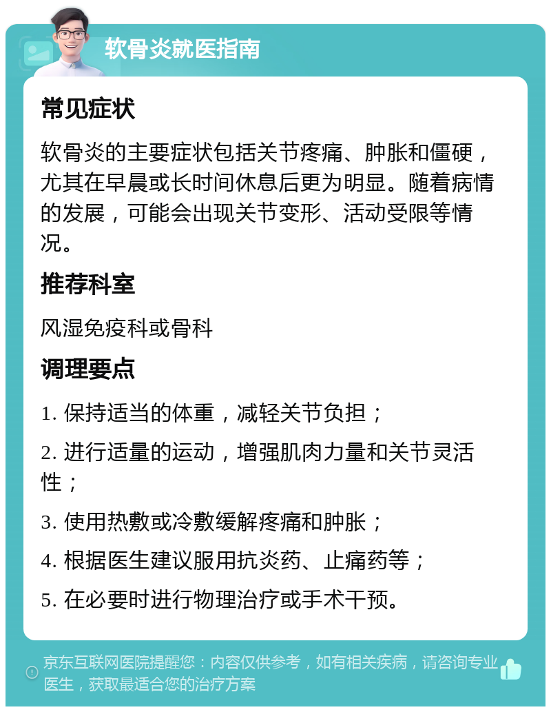 软骨炎就医指南 常见症状 软骨炎的主要症状包括关节疼痛、肿胀和僵硬，尤其在早晨或长时间休息后更为明显。随着病情的发展，可能会出现关节变形、活动受限等情况。 推荐科室 风湿免疫科或骨科 调理要点 1. 保持适当的体重，减轻关节负担； 2. 进行适量的运动，增强肌肉力量和关节灵活性； 3. 使用热敷或冷敷缓解疼痛和肿胀； 4. 根据医生建议服用抗炎药、止痛药等； 5. 在必要时进行物理治疗或手术干预。