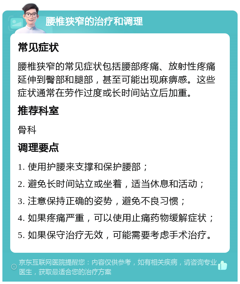 腰椎狭窄的治疗和调理 常见症状 腰椎狭窄的常见症状包括腰部疼痛、放射性疼痛延伸到臀部和腿部，甚至可能出现麻痹感。这些症状通常在劳作过度或长时间站立后加重。 推荐科室 骨科 调理要点 1. 使用护腰来支撑和保护腰部； 2. 避免长时间站立或坐着，适当休息和活动； 3. 注意保持正确的姿势，避免不良习惯； 4. 如果疼痛严重，可以使用止痛药物缓解症状； 5. 如果保守治疗无效，可能需要考虑手术治疗。