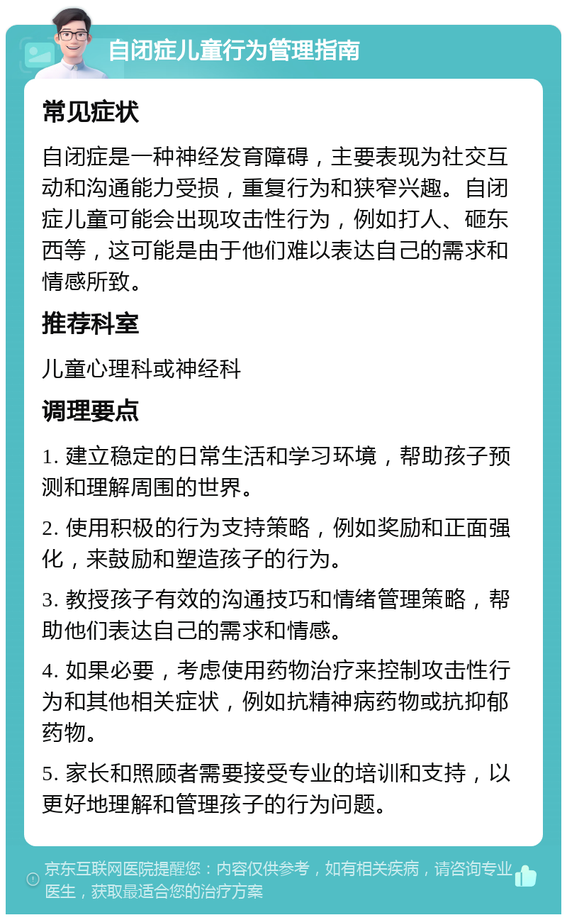 自闭症儿童行为管理指南 常见症状 自闭症是一种神经发育障碍，主要表现为社交互动和沟通能力受损，重复行为和狭窄兴趣。自闭症儿童可能会出现攻击性行为，例如打人、砸东西等，这可能是由于他们难以表达自己的需求和情感所致。 推荐科室 儿童心理科或神经科 调理要点 1. 建立稳定的日常生活和学习环境，帮助孩子预测和理解周围的世界。 2. 使用积极的行为支持策略，例如奖励和正面强化，来鼓励和塑造孩子的行为。 3. 教授孩子有效的沟通技巧和情绪管理策略，帮助他们表达自己的需求和情感。 4. 如果必要，考虑使用药物治疗来控制攻击性行为和其他相关症状，例如抗精神病药物或抗抑郁药物。 5. 家长和照顾者需要接受专业的培训和支持，以更好地理解和管理孩子的行为问题。