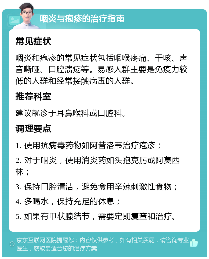 咽炎与疱疹的治疗指南 常见症状 咽炎和疱疹的常见症状包括咽喉疼痛、干咳、声音嘶哑、口腔溃疡等。易感人群主要是免疫力较低的人群和经常接触病毒的人群。 推荐科室 建议就诊于耳鼻喉科或口腔科。 调理要点 1. 使用抗病毒药物如阿昔洛韦治疗疱疹； 2. 对于咽炎，使用消炎药如头孢克肟或阿莫西林； 3. 保持口腔清洁，避免食用辛辣刺激性食物； 4. 多喝水，保持充足的休息； 5. 如果有甲状腺结节，需要定期复查和治疗。