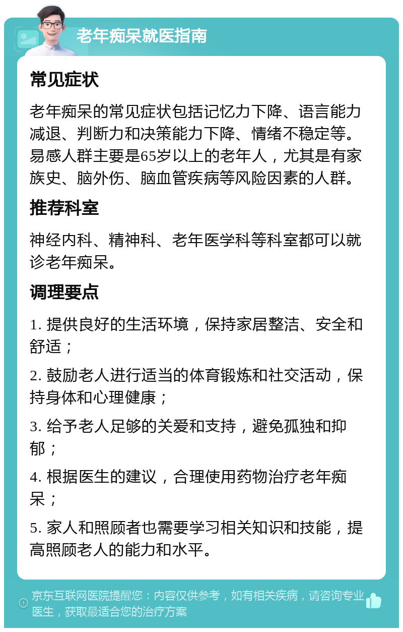 老年痴呆就医指南 常见症状 老年痴呆的常见症状包括记忆力下降、语言能力减退、判断力和决策能力下降、情绪不稳定等。易感人群主要是65岁以上的老年人，尤其是有家族史、脑外伤、脑血管疾病等风险因素的人群。 推荐科室 神经内科、精神科、老年医学科等科室都可以就诊老年痴呆。 调理要点 1. 提供良好的生活环境，保持家居整洁、安全和舒适； 2. 鼓励老人进行适当的体育锻炼和社交活动，保持身体和心理健康； 3. 给予老人足够的关爱和支持，避免孤独和抑郁； 4. 根据医生的建议，合理使用药物治疗老年痴呆； 5. 家人和照顾者也需要学习相关知识和技能，提高照顾老人的能力和水平。