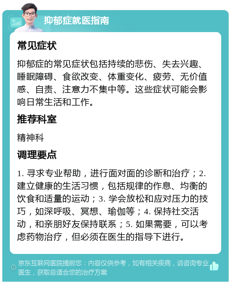 抑郁症就医指南 常见症状 抑郁症的常见症状包括持续的悲伤、失去兴趣、睡眠障碍、食欲改变、体重变化、疲劳、无价值感、自责、注意力不集中等。这些症状可能会影响日常生活和工作。 推荐科室 精神科 调理要点 1. 寻求专业帮助，进行面对面的诊断和治疗；2. 建立健康的生活习惯，包括规律的作息、均衡的饮食和适量的运动；3. 学会放松和应对压力的技巧，如深呼吸、冥想、瑜伽等；4. 保持社交活动，和亲朋好友保持联系；5. 如果需要，可以考虑药物治疗，但必须在医生的指导下进行。