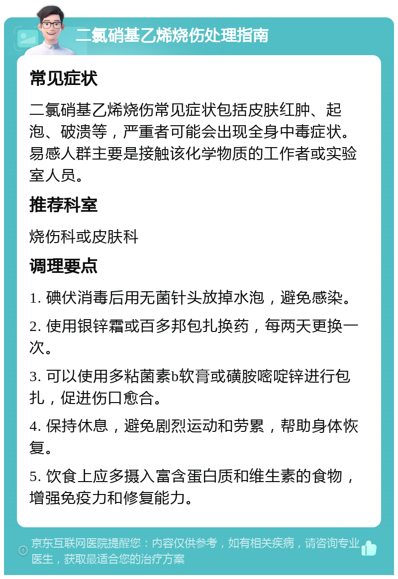 二氯硝基乙烯烧伤处理指南 常见症状 二氯硝基乙烯烧伤常见症状包括皮肤红肿、起泡、破溃等，严重者可能会出现全身中毒症状。易感人群主要是接触该化学物质的工作者或实验室人员。 推荐科室 烧伤科或皮肤科 调理要点 1. 碘伏消毒后用无菌针头放掉水泡，避免感染。 2. 使用银锌霜或百多邦包扎换药，每两天更换一次。 3. 可以使用多粘菌素b软膏或磺胺嘧啶锌进行包扎，促进伤口愈合。 4. 保持休息，避免剧烈运动和劳累，帮助身体恢复。 5. 饮食上应多摄入富含蛋白质和维生素的食物，增强免疫力和修复能力。