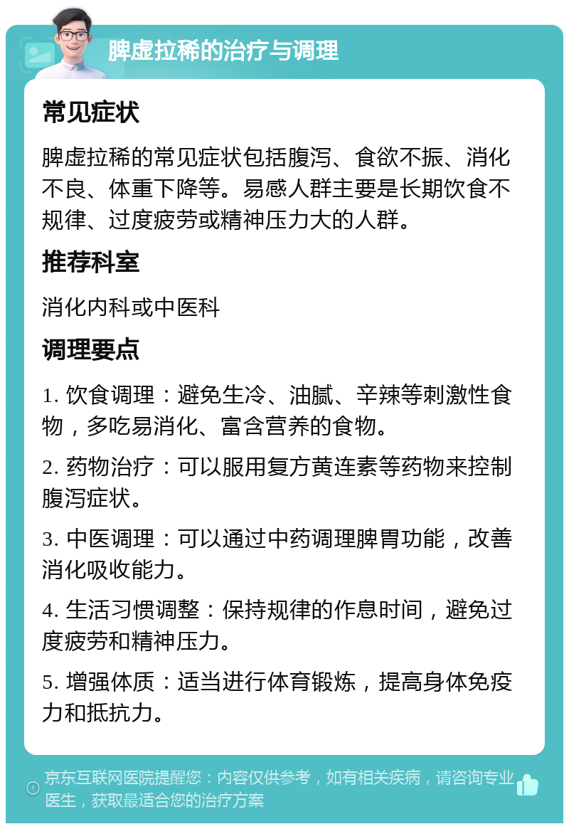 脾虚拉稀的治疗与调理 常见症状 脾虚拉稀的常见症状包括腹泻、食欲不振、消化不良、体重下降等。易感人群主要是长期饮食不规律、过度疲劳或精神压力大的人群。 推荐科室 消化内科或中医科 调理要点 1. 饮食调理：避免生冷、油腻、辛辣等刺激性食物，多吃易消化、富含营养的食物。 2. 药物治疗：可以服用复方黄连素等药物来控制腹泻症状。 3. 中医调理：可以通过中药调理脾胃功能，改善消化吸收能力。 4. 生活习惯调整：保持规律的作息时间，避免过度疲劳和精神压力。 5. 增强体质：适当进行体育锻炼，提高身体免疫力和抵抗力。