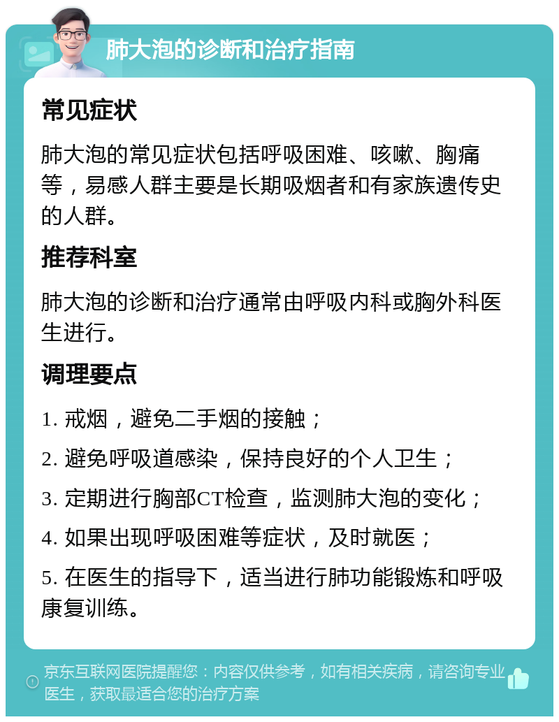 肺大泡的诊断和治疗指南 常见症状 肺大泡的常见症状包括呼吸困难、咳嗽、胸痛等，易感人群主要是长期吸烟者和有家族遗传史的人群。 推荐科室 肺大泡的诊断和治疗通常由呼吸内科或胸外科医生进行。 调理要点 1. 戒烟，避免二手烟的接触； 2. 避免呼吸道感染，保持良好的个人卫生； 3. 定期进行胸部CT检查，监测肺大泡的变化； 4. 如果出现呼吸困难等症状，及时就医； 5. 在医生的指导下，适当进行肺功能锻炼和呼吸康复训练。