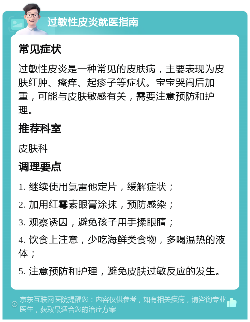 过敏性皮炎就医指南 常见症状 过敏性皮炎是一种常见的皮肤病，主要表现为皮肤红肿、瘙痒、起疹子等症状。宝宝哭闹后加重，可能与皮肤敏感有关，需要注意预防和护理。 推荐科室 皮肤科 调理要点 1. 继续使用氯雷他定片，缓解症状； 2. 加用红霉素眼膏涂抹，预防感染； 3. 观察诱因，避免孩子用手揉眼睛； 4. 饮食上注意，少吃海鲜类食物，多喝温热的液体； 5. 注意预防和护理，避免皮肤过敏反应的发生。