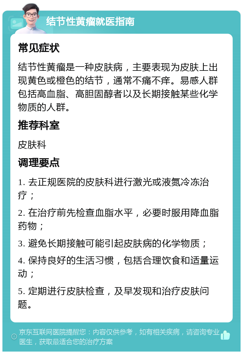 结节性黄瘤就医指南 常见症状 结节性黄瘤是一种皮肤病，主要表现为皮肤上出现黄色或橙色的结节，通常不痛不痒。易感人群包括高血脂、高胆固醇者以及长期接触某些化学物质的人群。 推荐科室 皮肤科 调理要点 1. 去正规医院的皮肤科进行激光或液氮冷冻治疗； 2. 在治疗前先检查血脂水平，必要时服用降血脂药物； 3. 避免长期接触可能引起皮肤病的化学物质； 4. 保持良好的生活习惯，包括合理饮食和适量运动； 5. 定期进行皮肤检查，及早发现和治疗皮肤问题。