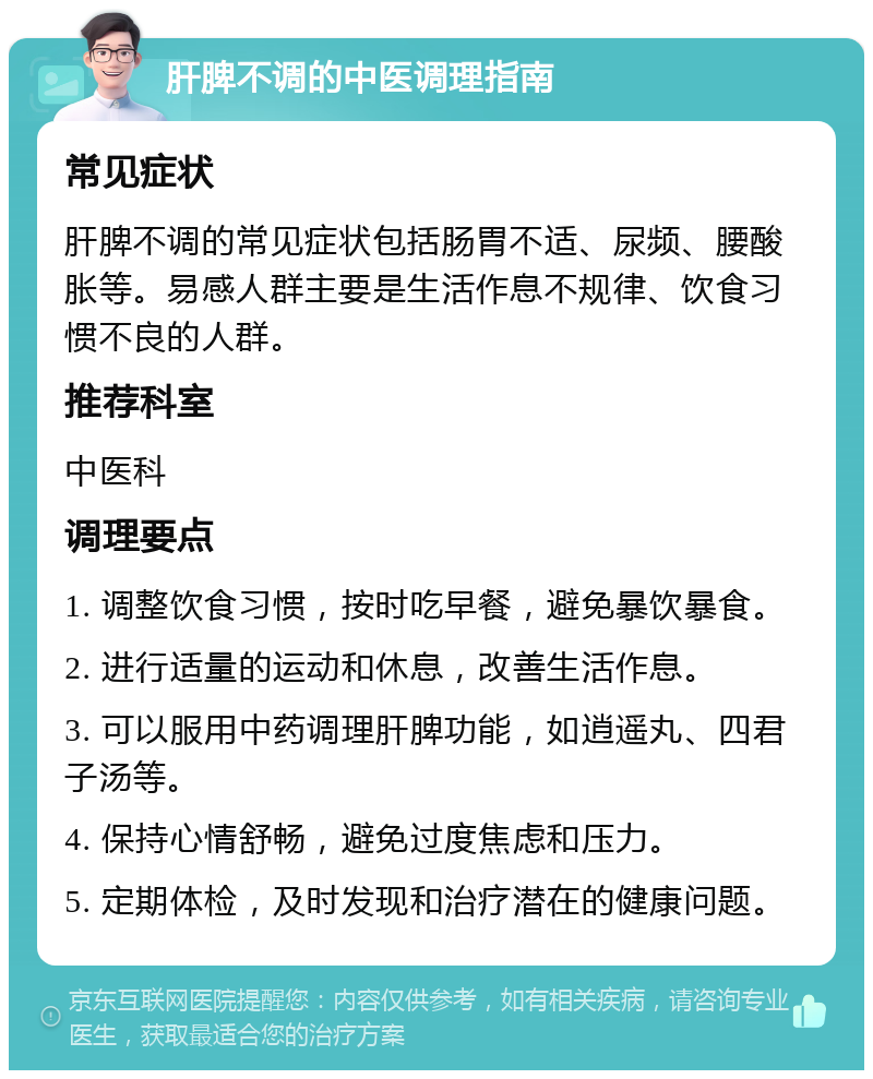 肝脾不调的中医调理指南 常见症状 肝脾不调的常见症状包括肠胃不适、尿频、腰酸胀等。易感人群主要是生活作息不规律、饮食习惯不良的人群。 推荐科室 中医科 调理要点 1. 调整饮食习惯，按时吃早餐，避免暴饮暴食。 2. 进行适量的运动和休息，改善生活作息。 3. 可以服用中药调理肝脾功能，如逍遥丸、四君子汤等。 4. 保持心情舒畅，避免过度焦虑和压力。 5. 定期体检，及时发现和治疗潜在的健康问题。