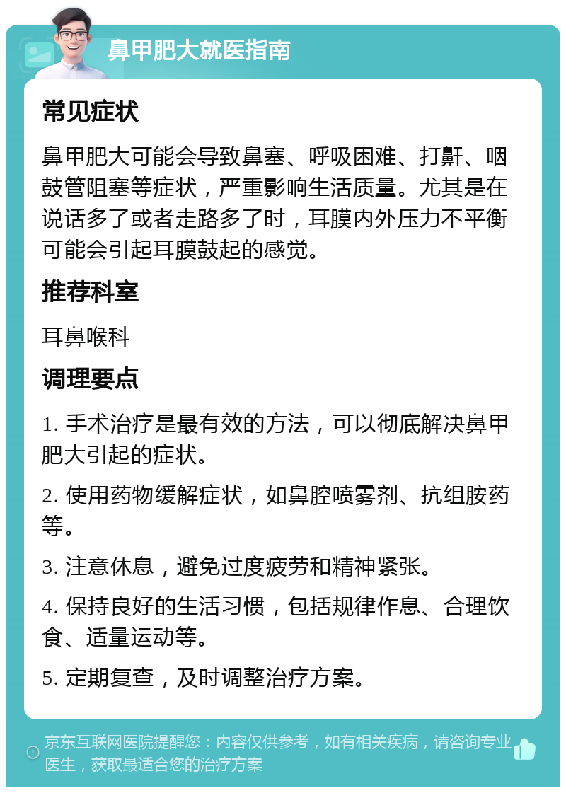 鼻甲肥大就医指南 常见症状 鼻甲肥大可能会导致鼻塞、呼吸困难、打鼾、咽鼓管阻塞等症状，严重影响生活质量。尤其是在说话多了或者走路多了时，耳膜内外压力不平衡可能会引起耳膜鼓起的感觉。 推荐科室 耳鼻喉科 调理要点 1. 手术治疗是最有效的方法，可以彻底解决鼻甲肥大引起的症状。 2. 使用药物缓解症状，如鼻腔喷雾剂、抗组胺药等。 3. 注意休息，避免过度疲劳和精神紧张。 4. 保持良好的生活习惯，包括规律作息、合理饮食、适量运动等。 5. 定期复查，及时调整治疗方案。