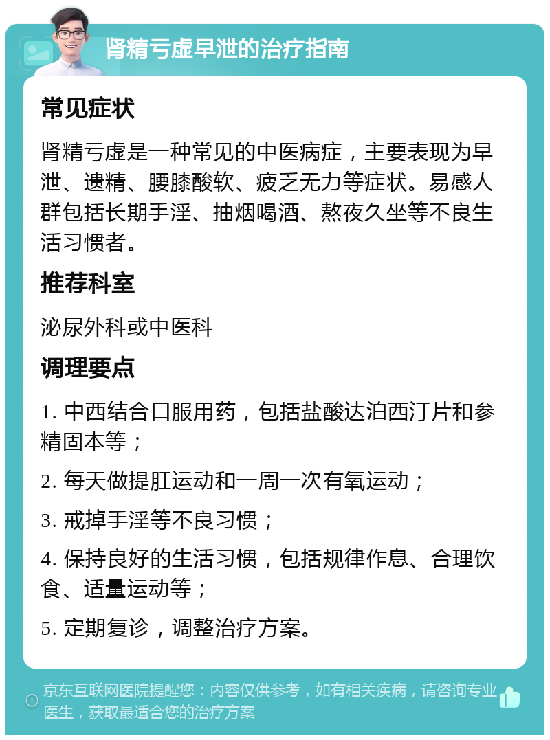 肾精亏虚早泄的治疗指南 常见症状 肾精亏虚是一种常见的中医病症，主要表现为早泄、遗精、腰膝酸软、疲乏无力等症状。易感人群包括长期手淫、抽烟喝酒、熬夜久坐等不良生活习惯者。 推荐科室 泌尿外科或中医科 调理要点 1. 中西结合口服用药，包括盐酸达泊西汀片和参精固本等； 2. 每天做提肛运动和一周一次有氧运动； 3. 戒掉手淫等不良习惯； 4. 保持良好的生活习惯，包括规律作息、合理饮食、适量运动等； 5. 定期复诊，调整治疗方案。