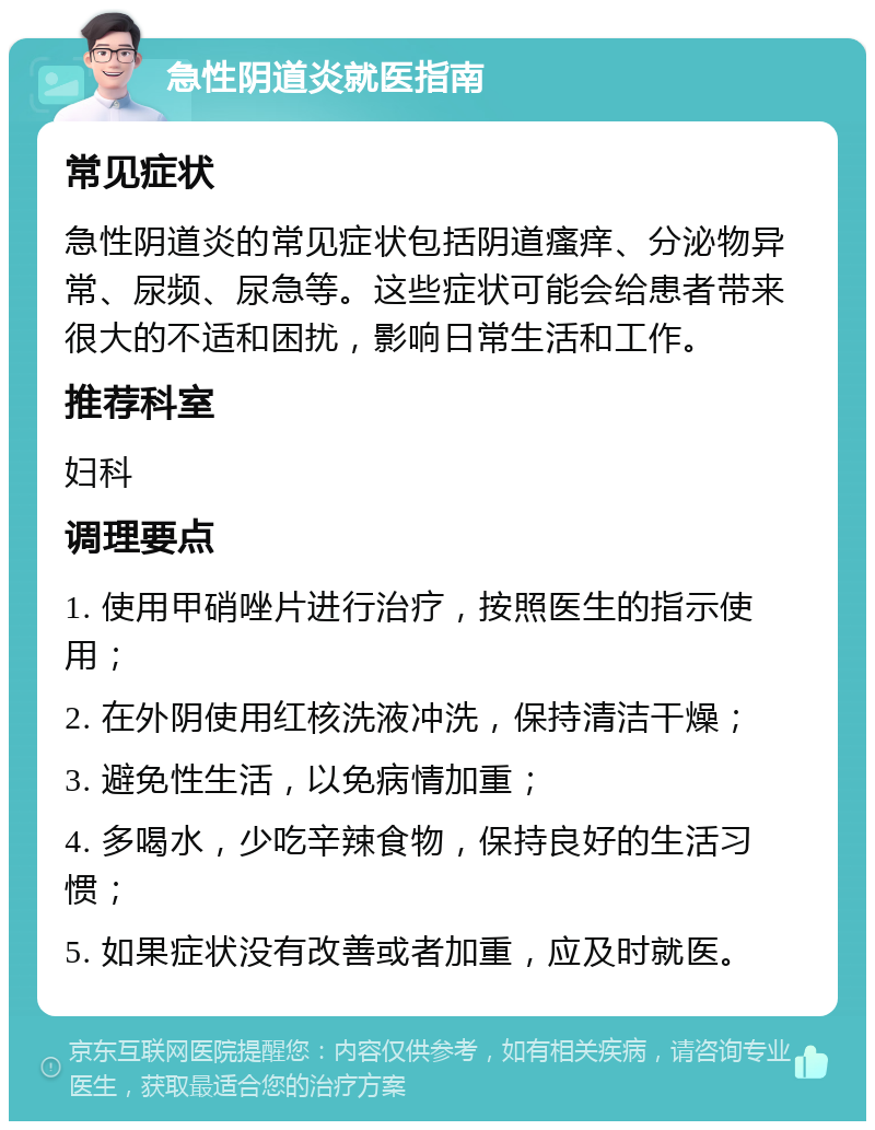 急性阴道炎就医指南 常见症状 急性阴道炎的常见症状包括阴道瘙痒、分泌物异常、尿频、尿急等。这些症状可能会给患者带来很大的不适和困扰，影响日常生活和工作。 推荐科室 妇科 调理要点 1. 使用甲硝唑片进行治疗，按照医生的指示使用； 2. 在外阴使用红核洗液冲洗，保持清洁干燥； 3. 避免性生活，以免病情加重； 4. 多喝水，少吃辛辣食物，保持良好的生活习惯； 5. 如果症状没有改善或者加重，应及时就医。