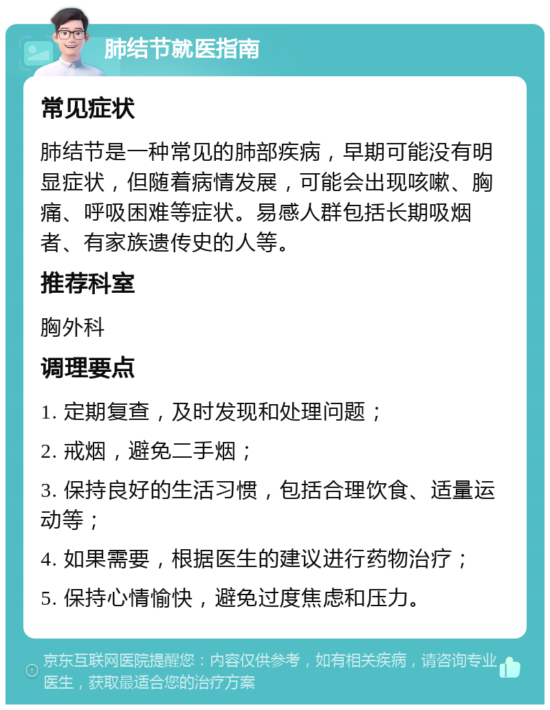 肺结节就医指南 常见症状 肺结节是一种常见的肺部疾病，早期可能没有明显症状，但随着病情发展，可能会出现咳嗽、胸痛、呼吸困难等症状。易感人群包括长期吸烟者、有家族遗传史的人等。 推荐科室 胸外科 调理要点 1. 定期复查，及时发现和处理问题； 2. 戒烟，避免二手烟； 3. 保持良好的生活习惯，包括合理饮食、适量运动等； 4. 如果需要，根据医生的建议进行药物治疗； 5. 保持心情愉快，避免过度焦虑和压力。