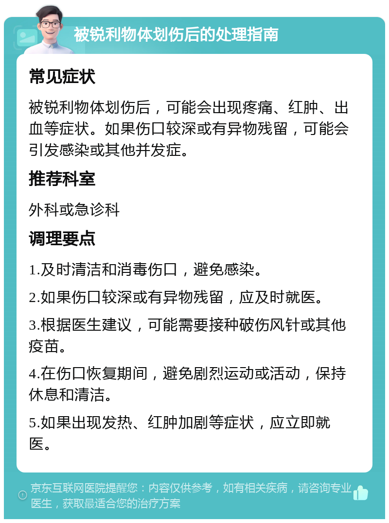 被锐利物体划伤后的处理指南 常见症状 被锐利物体划伤后，可能会出现疼痛、红肿、出血等症状。如果伤口较深或有异物残留，可能会引发感染或其他并发症。 推荐科室 外科或急诊科 调理要点 1.及时清洁和消毒伤口，避免感染。 2.如果伤口较深或有异物残留，应及时就医。 3.根据医生建议，可能需要接种破伤风针或其他疫苗。 4.在伤口恢复期间，避免剧烈运动或活动，保持休息和清洁。 5.如果出现发热、红肿加剧等症状，应立即就医。