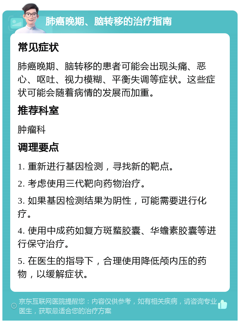 肺癌晚期、脑转移的治疗指南 常见症状 肺癌晚期、脑转移的患者可能会出现头痛、恶心、呕吐、视力模糊、平衡失调等症状。这些症状可能会随着病情的发展而加重。 推荐科室 肿瘤科 调理要点 1. 重新进行基因检测，寻找新的靶点。 2. 考虑使用三代靶向药物治疗。 3. 如果基因检测结果为阴性，可能需要进行化疗。 4. 使用中成药如复方斑蝥胶囊、华蟾素胶囊等进行保守治疗。 5. 在医生的指导下，合理使用降低颅内压的药物，以缓解症状。