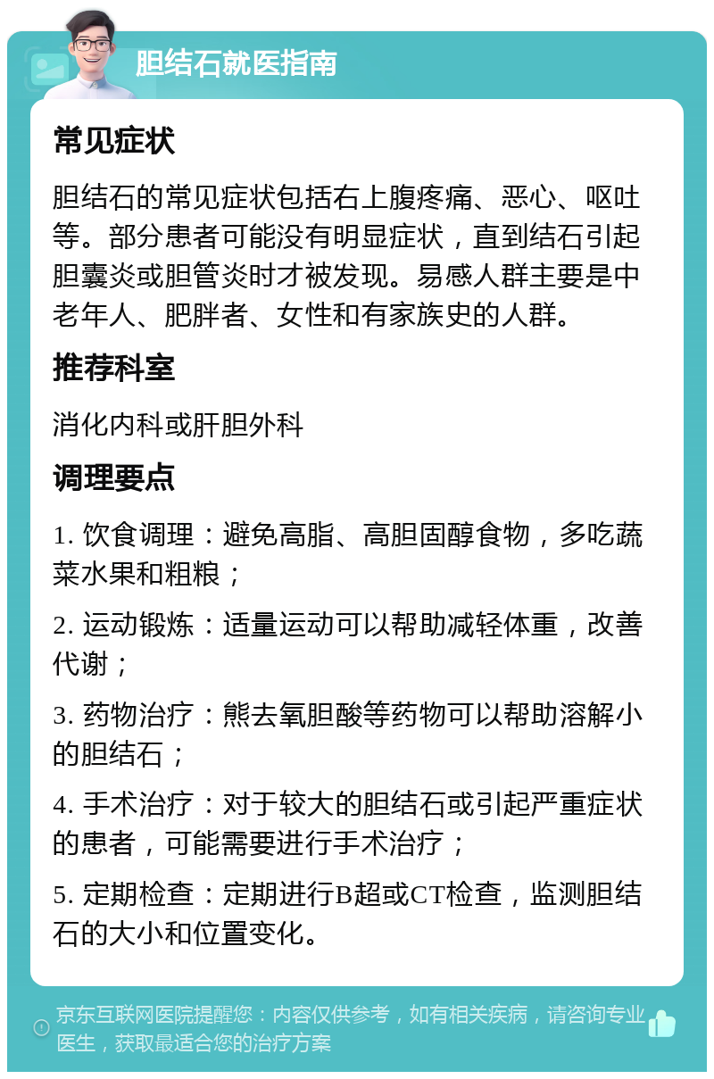 胆结石就医指南 常见症状 胆结石的常见症状包括右上腹疼痛、恶心、呕吐等。部分患者可能没有明显症状，直到结石引起胆囊炎或胆管炎时才被发现。易感人群主要是中老年人、肥胖者、女性和有家族史的人群。 推荐科室 消化内科或肝胆外科 调理要点 1. 饮食调理：避免高脂、高胆固醇食物，多吃蔬菜水果和粗粮； 2. 运动锻炼：适量运动可以帮助减轻体重，改善代谢； 3. 药物治疗：熊去氧胆酸等药物可以帮助溶解小的胆结石； 4. 手术治疗：对于较大的胆结石或引起严重症状的患者，可能需要进行手术治疗； 5. 定期检查：定期进行B超或CT检查，监测胆结石的大小和位置变化。