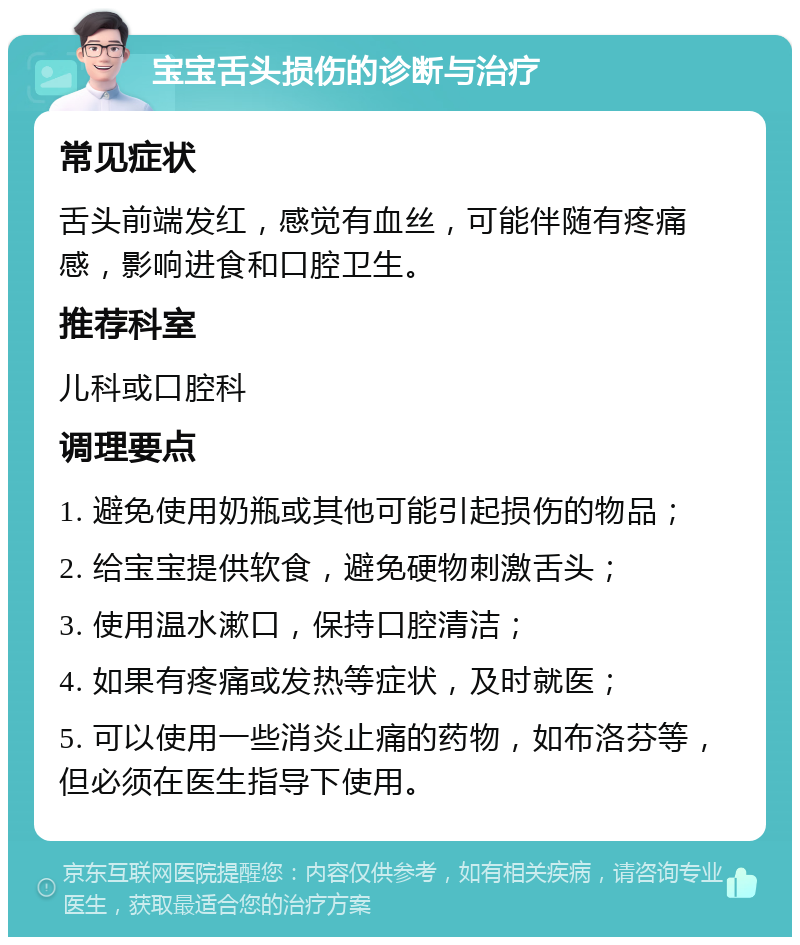 宝宝舌头损伤的诊断与治疗 常见症状 舌头前端发红，感觉有血丝，可能伴随有疼痛感，影响进食和口腔卫生。 推荐科室 儿科或口腔科 调理要点 1. 避免使用奶瓶或其他可能引起损伤的物品； 2. 给宝宝提供软食，避免硬物刺激舌头； 3. 使用温水漱口，保持口腔清洁； 4. 如果有疼痛或发热等症状，及时就医； 5. 可以使用一些消炎止痛的药物，如布洛芬等，但必须在医生指导下使用。