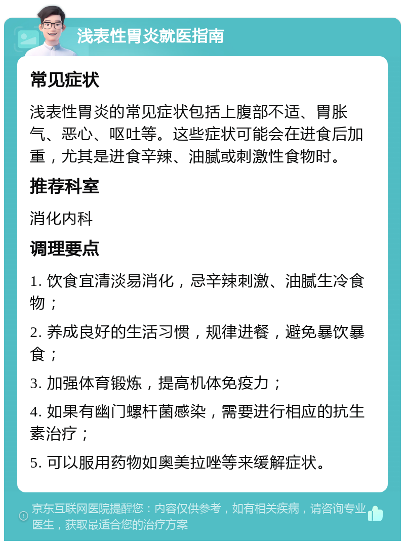 浅表性胃炎就医指南 常见症状 浅表性胃炎的常见症状包括上腹部不适、胃胀气、恶心、呕吐等。这些症状可能会在进食后加重，尤其是进食辛辣、油腻或刺激性食物时。 推荐科室 消化内科 调理要点 1. 饮食宜清淡易消化，忌辛辣刺激、油腻生冷食物； 2. 养成良好的生活习惯，规律进餐，避免暴饮暴食； 3. 加强体育锻炼，提高机体免疫力； 4. 如果有幽门螺杆菌感染，需要进行相应的抗生素治疗； 5. 可以服用药物如奥美拉唑等来缓解症状。