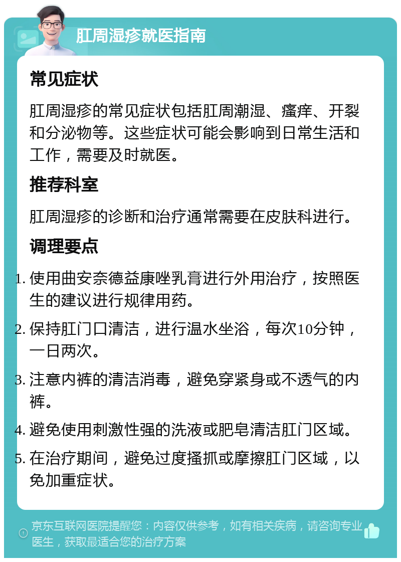 肛周湿疹就医指南 常见症状 肛周湿疹的常见症状包括肛周潮湿、瘙痒、开裂和分泌物等。这些症状可能会影响到日常生活和工作，需要及时就医。 推荐科室 肛周湿疹的诊断和治疗通常需要在皮肤科进行。 调理要点 使用曲安奈德益康唑乳膏进行外用治疗，按照医生的建议进行规律用药。 保持肛门口清洁，进行温水坐浴，每次10分钟，一日两次。 注意内裤的清洁消毒，避免穿紧身或不透气的内裤。 避免使用刺激性强的洗液或肥皂清洁肛门区域。 在治疗期间，避免过度搔抓或摩擦肛门区域，以免加重症状。