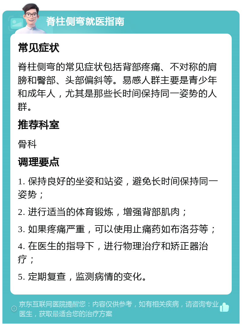 脊柱侧弯就医指南 常见症状 脊柱侧弯的常见症状包括背部疼痛、不对称的肩膀和臀部、头部偏斜等。易感人群主要是青少年和成年人，尤其是那些长时间保持同一姿势的人群。 推荐科室 骨科 调理要点 1. 保持良好的坐姿和站姿，避免长时间保持同一姿势； 2. 进行适当的体育锻炼，增强背部肌肉； 3. 如果疼痛严重，可以使用止痛药如布洛芬等； 4. 在医生的指导下，进行物理治疗和矫正器治疗； 5. 定期复查，监测病情的变化。