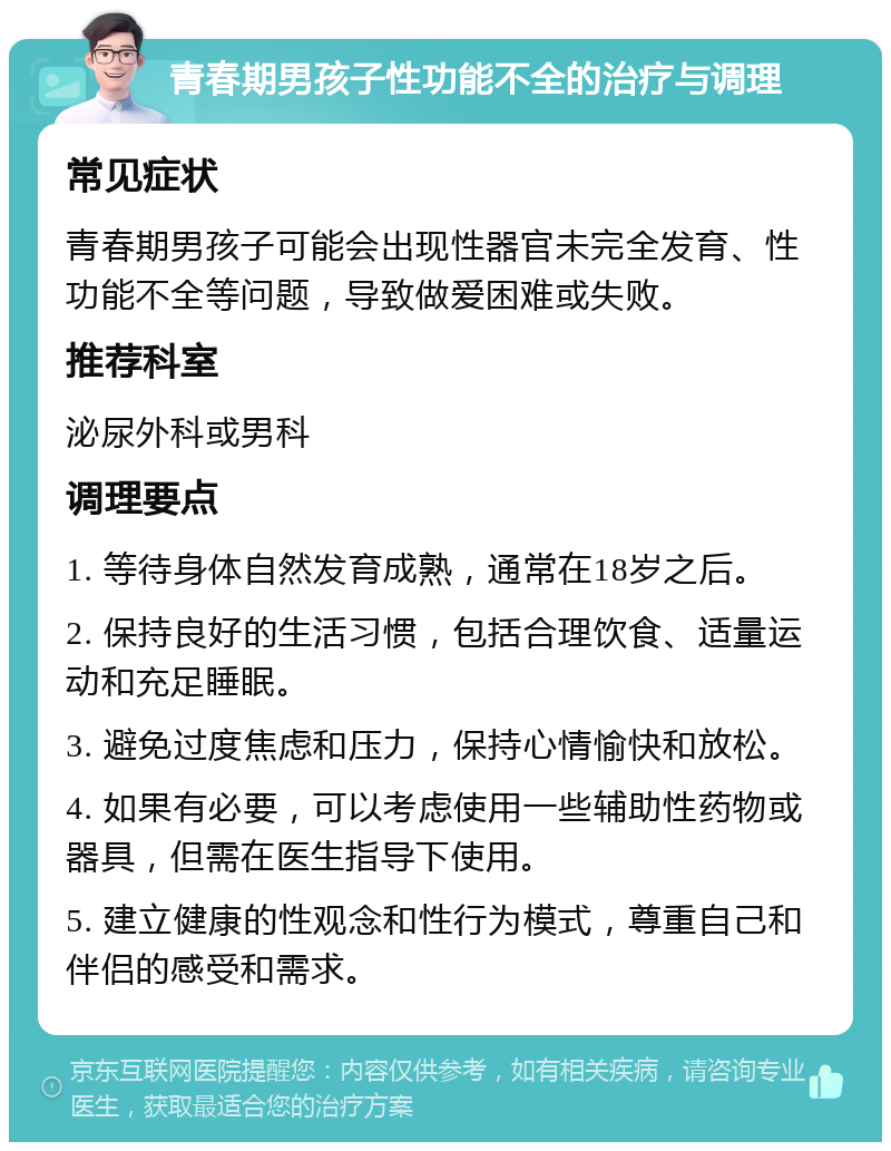 青春期男孩子性功能不全的治疗与调理 常见症状 青春期男孩子可能会出现性器官未完全发育、性功能不全等问题，导致做爱困难或失败。 推荐科室 泌尿外科或男科 调理要点 1. 等待身体自然发育成熟，通常在18岁之后。 2. 保持良好的生活习惯，包括合理饮食、适量运动和充足睡眠。 3. 避免过度焦虑和压力，保持心情愉快和放松。 4. 如果有必要，可以考虑使用一些辅助性药物或器具，但需在医生指导下使用。 5. 建立健康的性观念和性行为模式，尊重自己和伴侣的感受和需求。